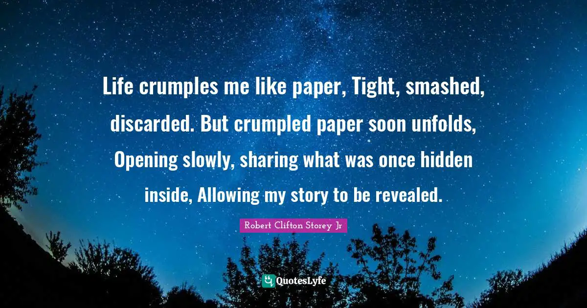 Life crumples me like paper, Tight, smashed, discarded. But crumpled paper soon unfolds, Opening slowly, sharing what was once hidden inside, Allowing my story to be revealed.