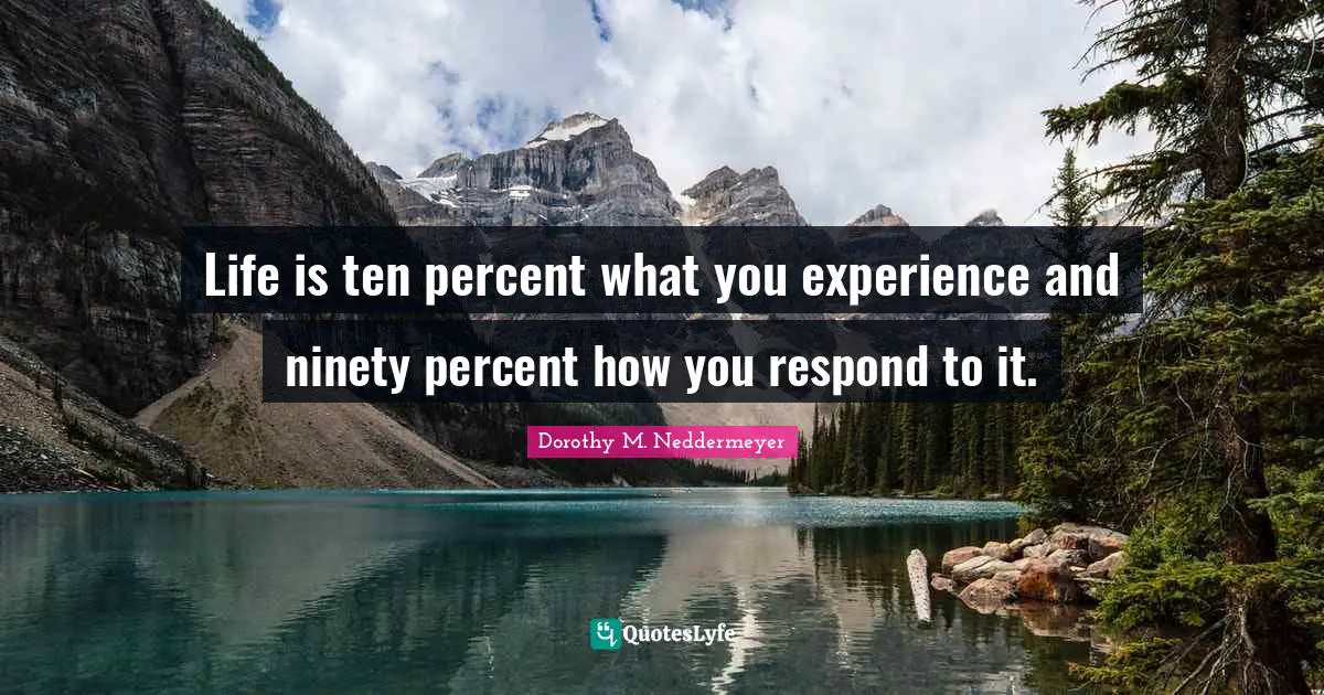 Life is ten percent what you experience and ninety percent how you respond to it.