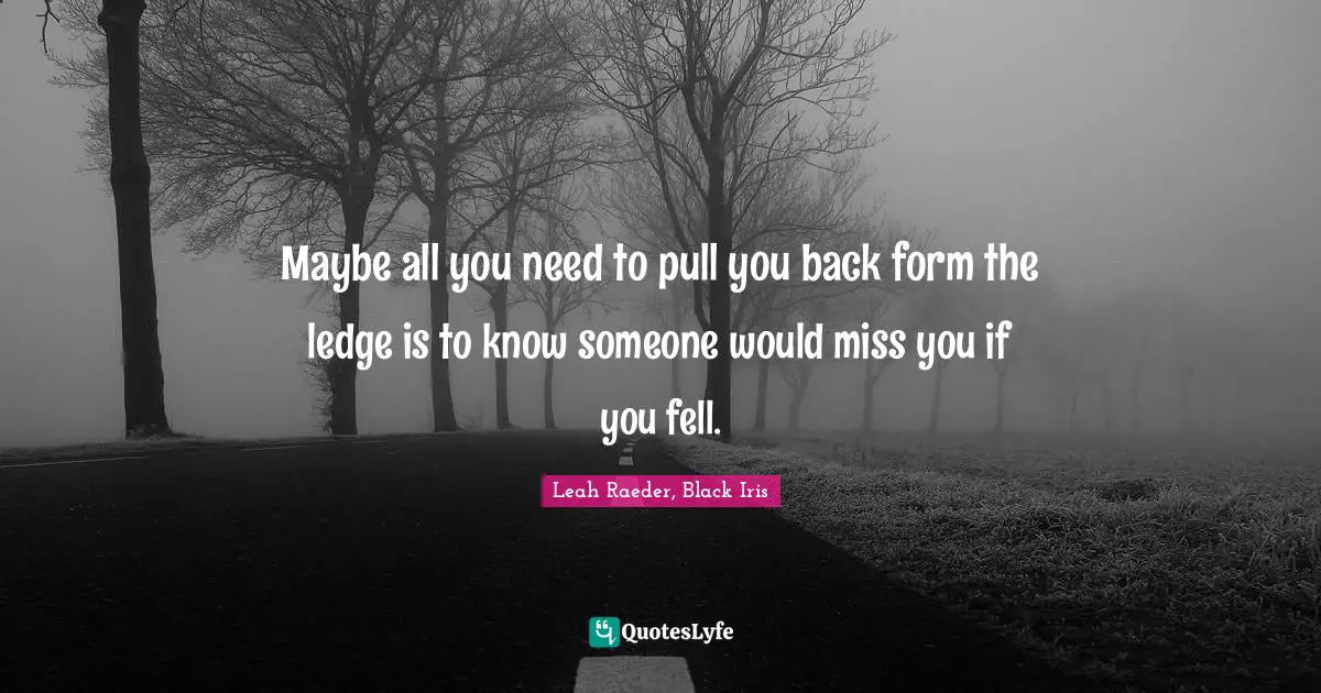 Maybe all you need to pull you back form the ledge is to know someone would miss you if you fell.