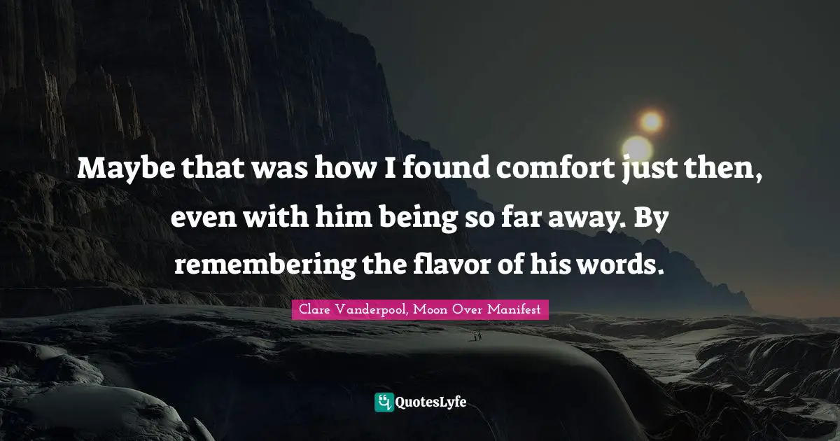 Maybe that was how I found comfort just then, even with him being so far away. By remembering the flavor of his words.