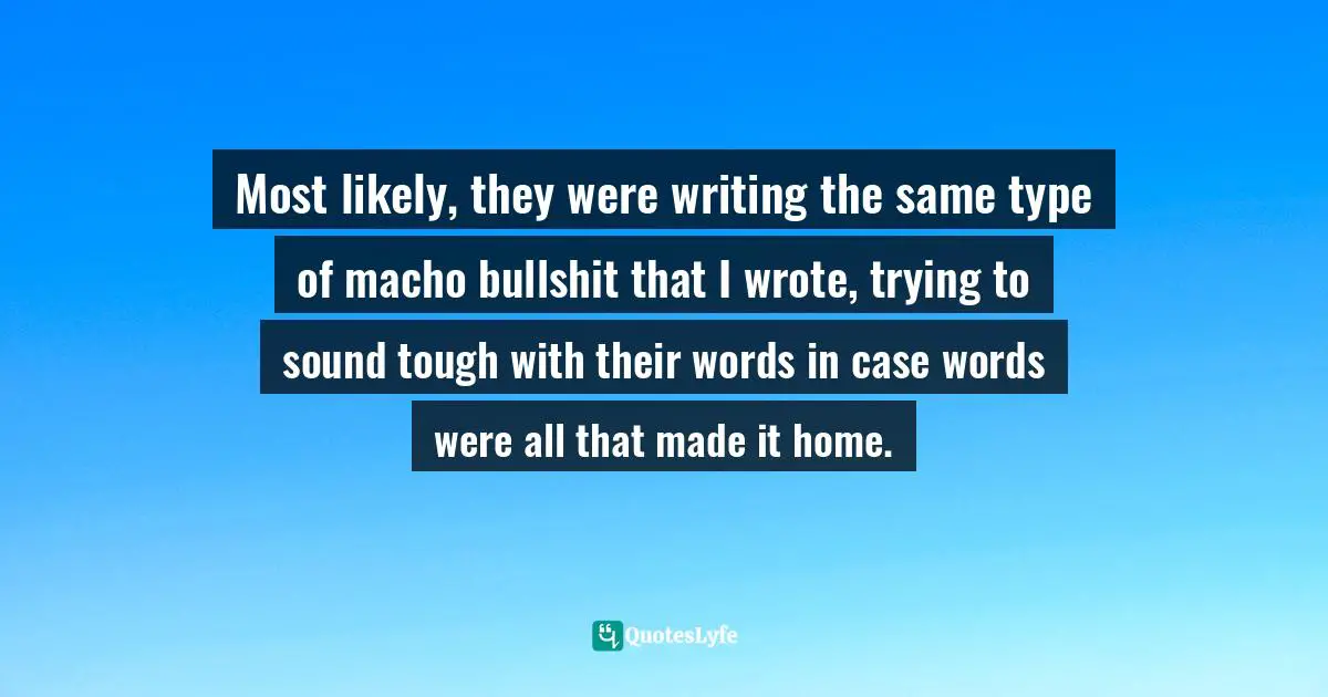 Most likely, they were writing the same type of macho bullshit that I wrote, trying to sound tough with their words in case words were all that made it home.