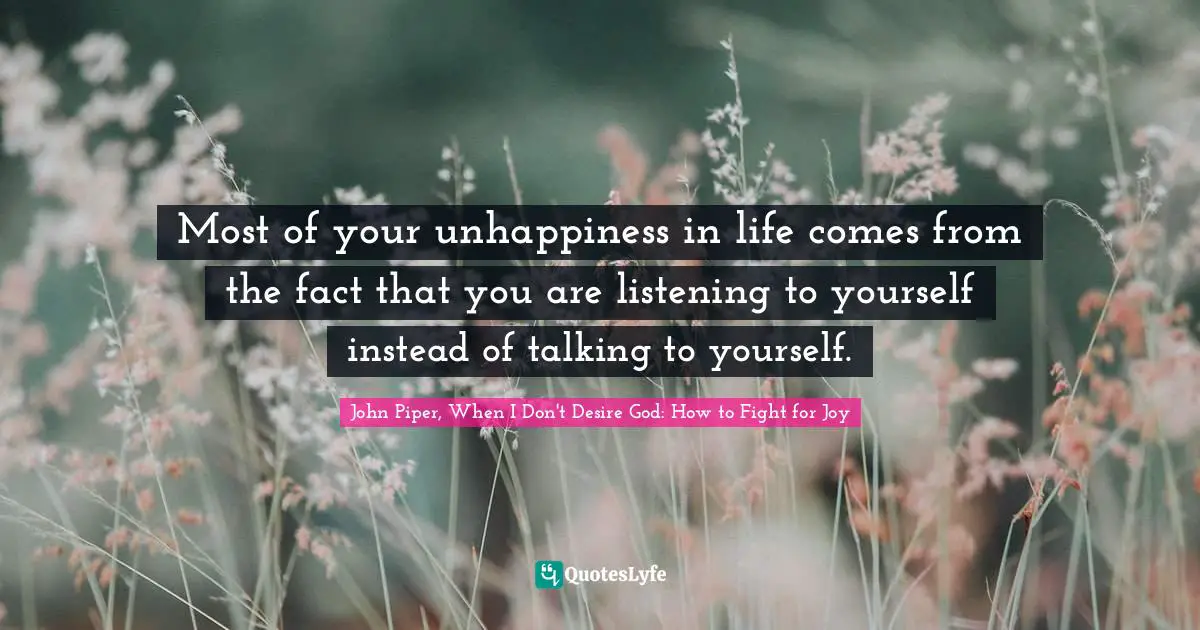 Most of your unhappiness in life comes from the fact that you are listening to yourself instead of talking to yourself.