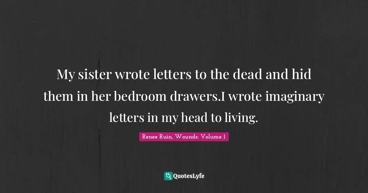 Renee Ruin, Wounds: Volume 1 Quotes: "My sister wrote letters to the dead and hid them in her bedroom drawers.I wrote imaginary letters in my head to living."