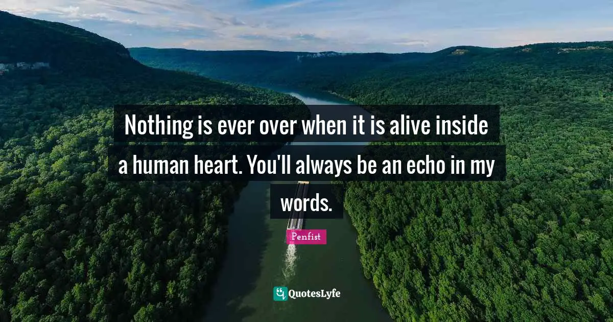 Nothing is ever over when it is alive inside a human heart. You'll always be an echo in my words.