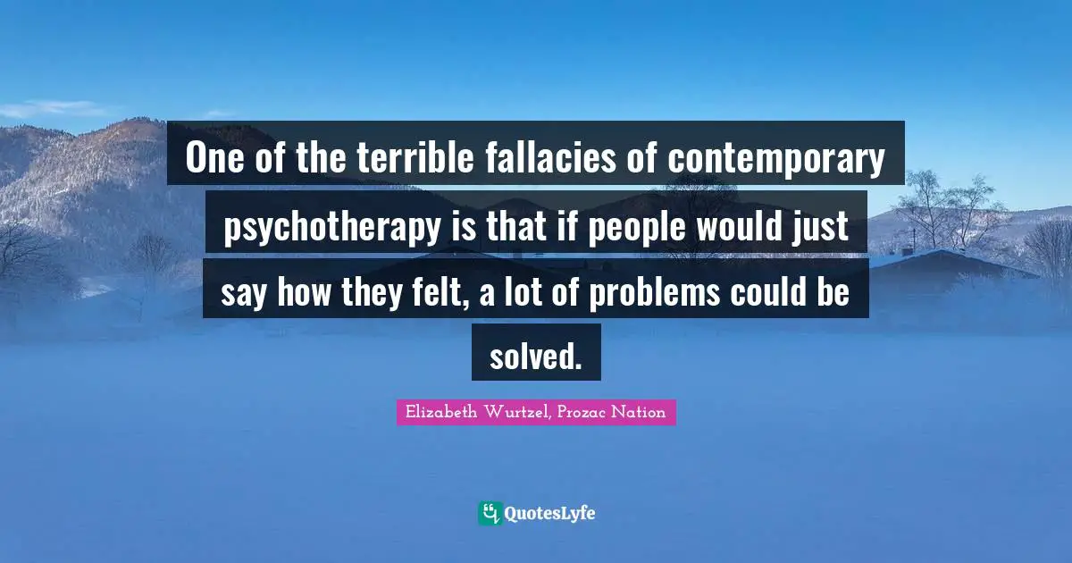 Elizabeth Wurtzel Quotes: "One of the terrible fallacies of contemporary psychotherapy is that if people would just say how they felt, a lot of problems could be solved."