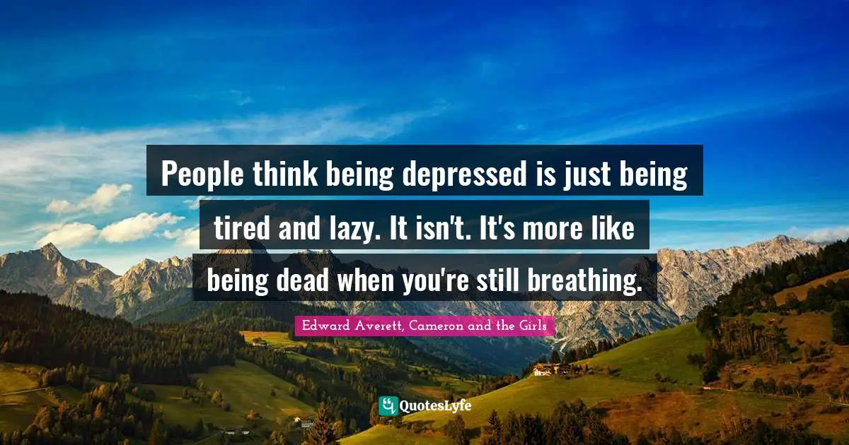 People think being depressed is just being tired and lazy. It isn't. It's more like being dead when you're still breathing.
