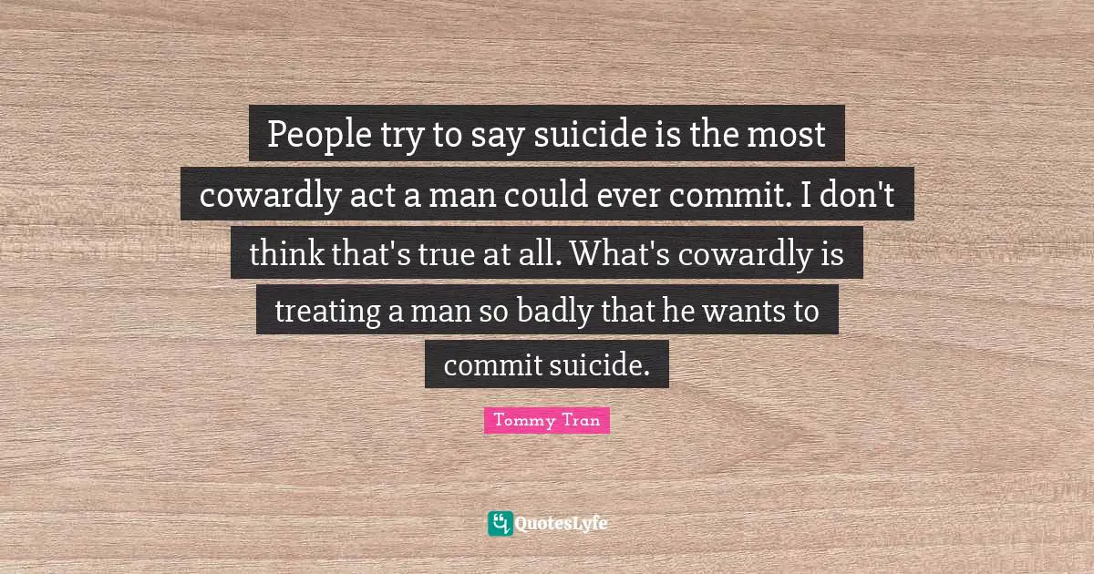 People try to say suicide is the most cowardly act a man could ever commit. I don't think that's true at all. What's cowardly is treating a man so badly that he wants to commit suicide.