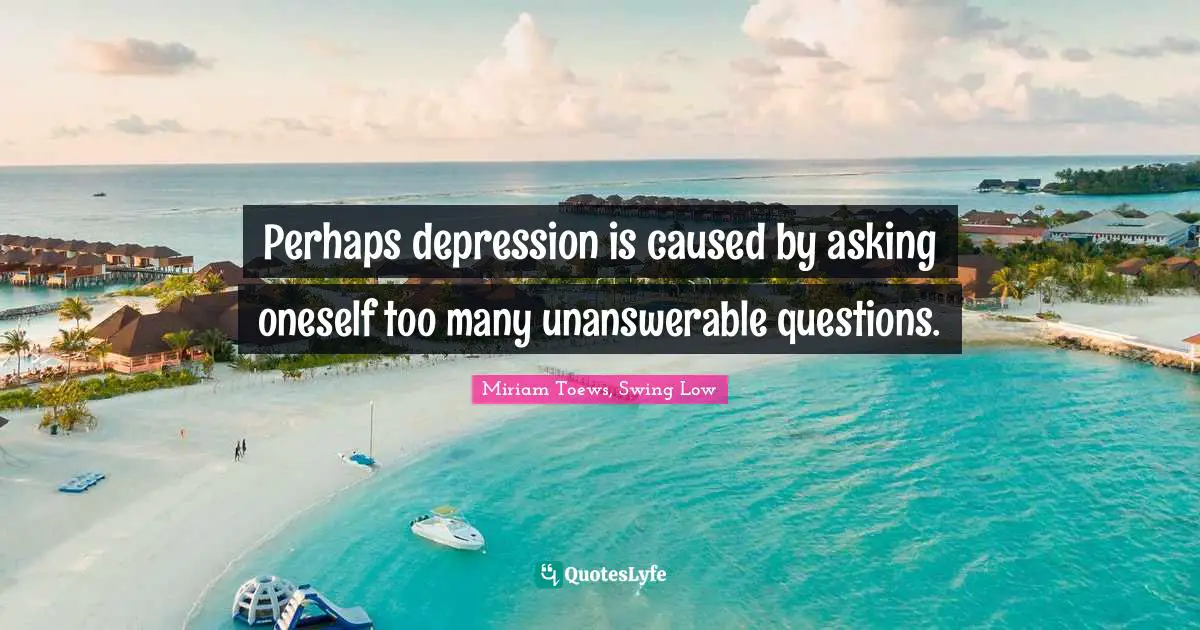 Perhaps depression is caused by asking oneself too many unanswerable questions.