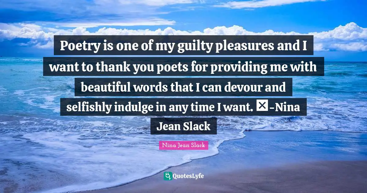 Poetry is one of my guilty pleasures and I want to thank you poets for providing me with beautiful words that I can devour and selfishly indulge in any time I want. ♥-Nina Jean Slack