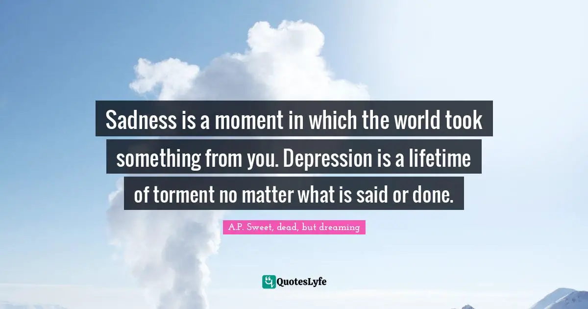 Sadness is a moment in which the world took something from you. Depression is a lifetime of torment no matter what is said or done.