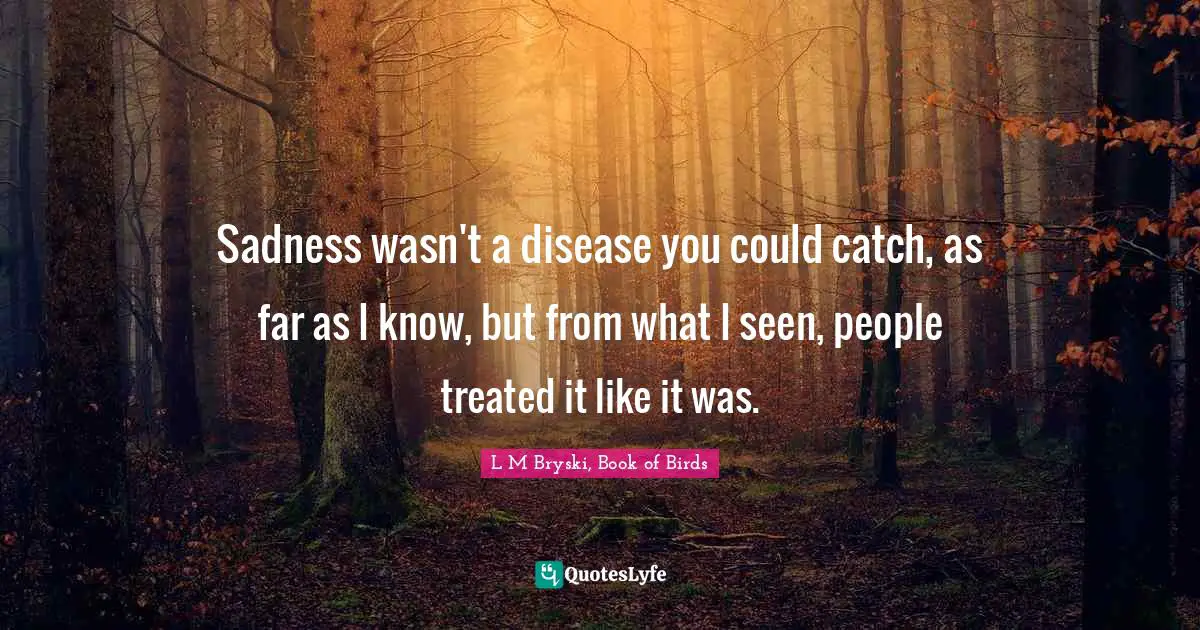 Sadness wasn't a disease you could catch, as far as I know, but from what I seen, people treated it like it was.