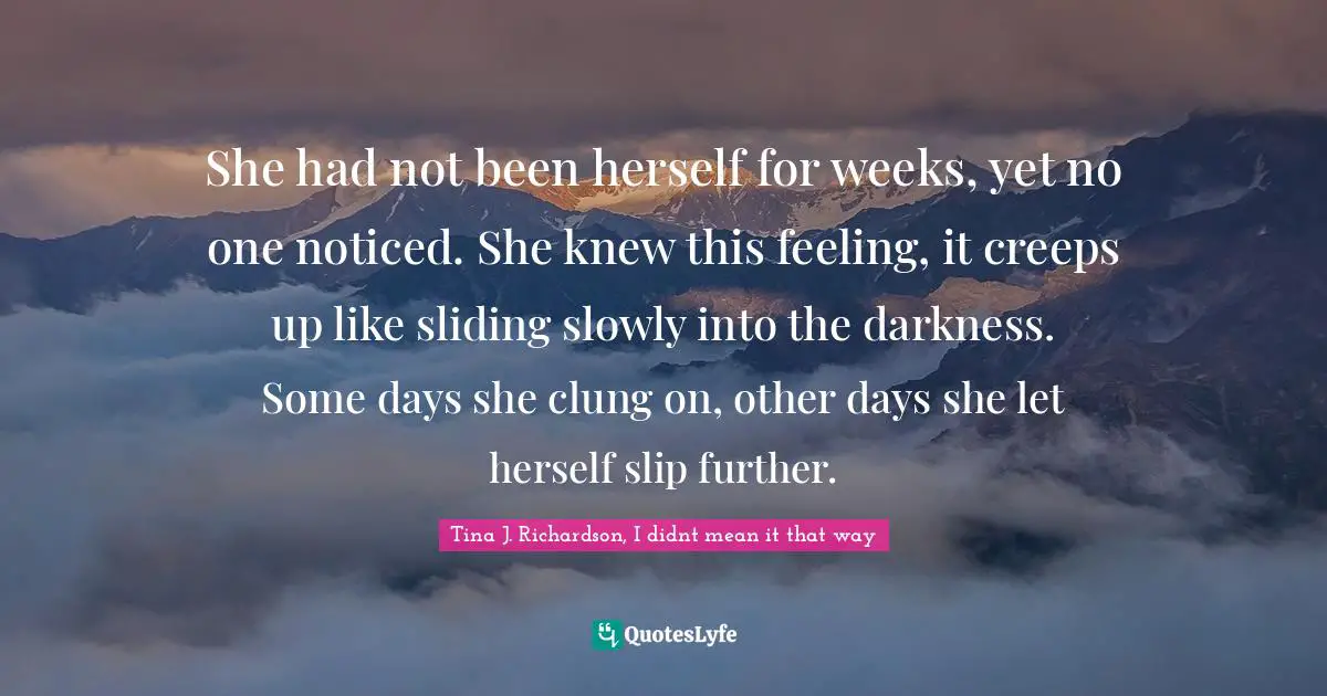 She had not been herself for weeks, yet no one noticed. She knew this feeling, it creeps up like sliding slowly into the darkness. Some days she clung on, other days she let herself slip further.