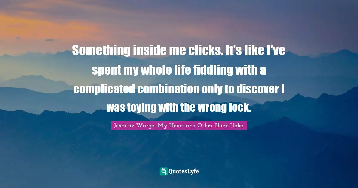 Something inside me clicks. It's like I've spent my whole life fiddling with a complicated combination only to discover I was toying with the wrong lock.