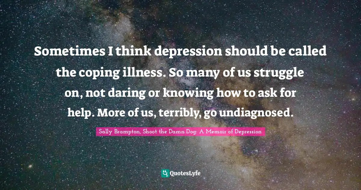 Sometimes I think depression should be called the coping illness. So many of us struggle on, not daring or knowing how to ask for help. More of us, terribly, go undiagnosed.