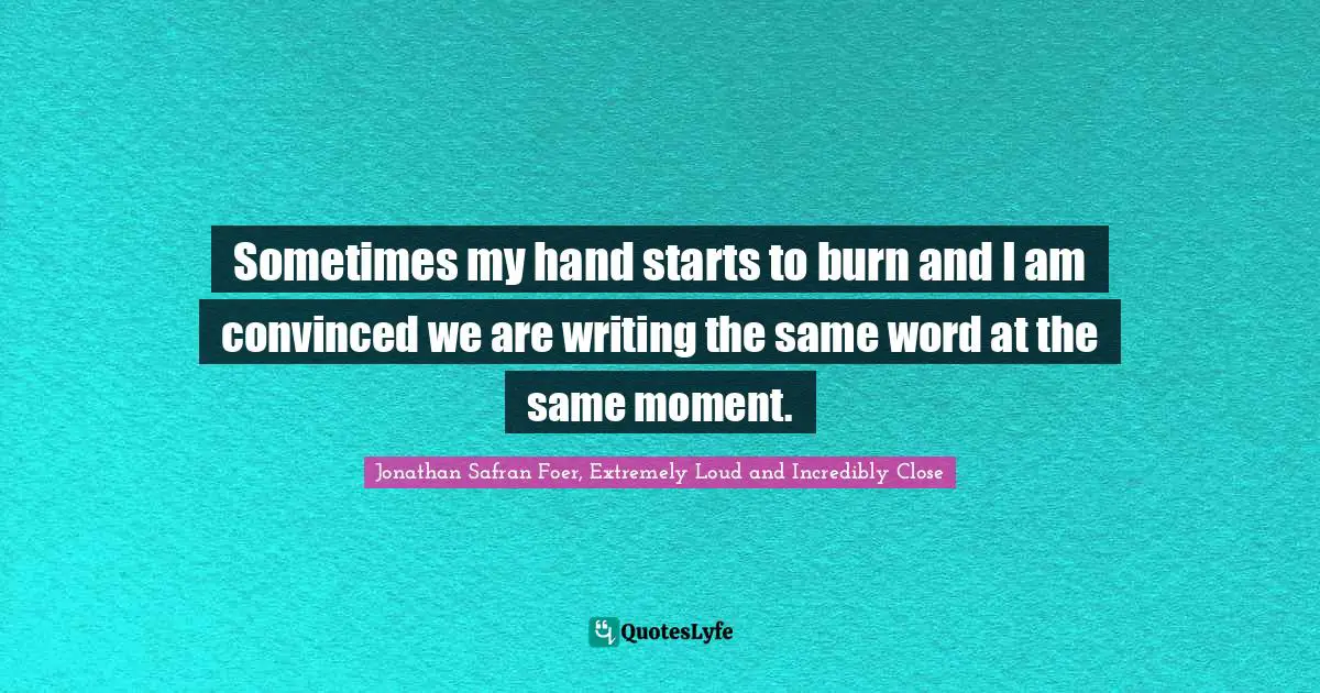 Sometimes my hand starts to burn and I am convinced we are writing the same word at the same moment.