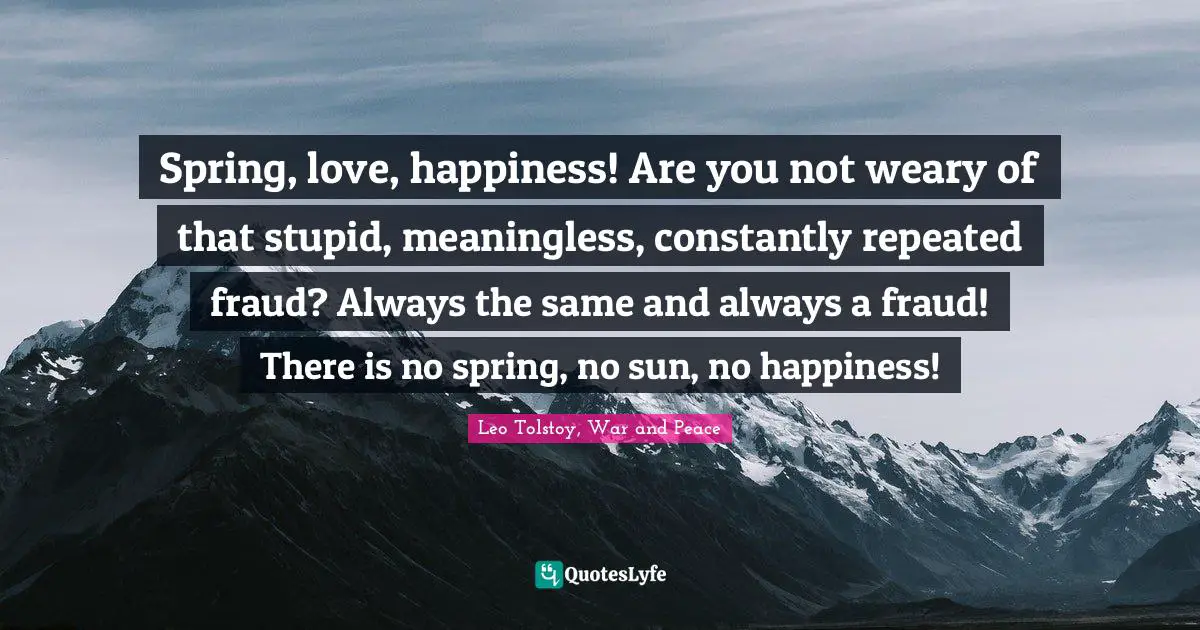 Leo Tolstoy, War and Peace Quotes: Spring, love, happiness! Are you not weary of that stupid, meaningless, constantly repeated fraud? Always the same and always a fraud! There is no spring, no sun, no happiness!