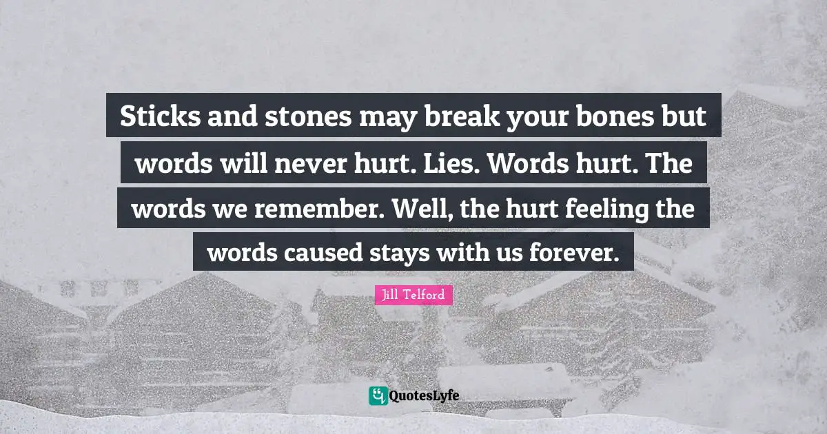Sticks and stones may break your bones but words will never hurt. Lies. Words hurt. The words we remember. Well, the hurt feeling the words caused stays with us forever.