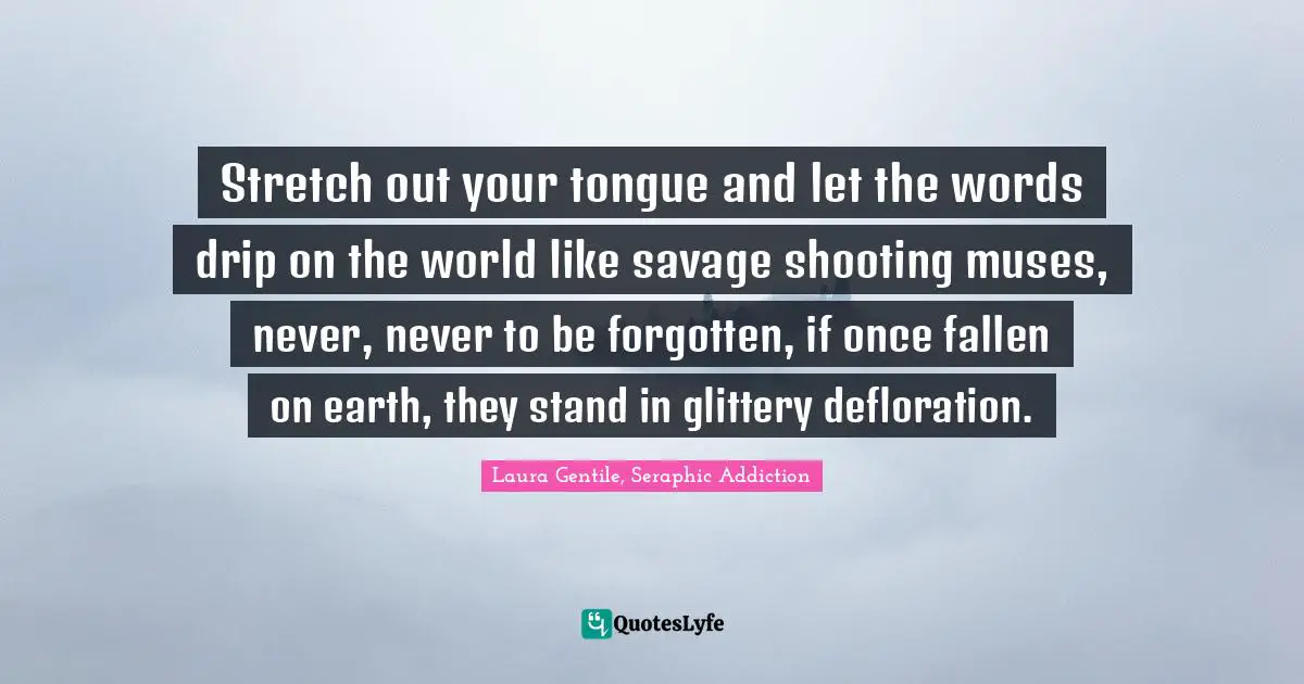 Stretch out your tongue and let the words drip on the world like savage shooting muses, never, never to be forgotten, if once fallen on earth, they stand in glittery defloration.