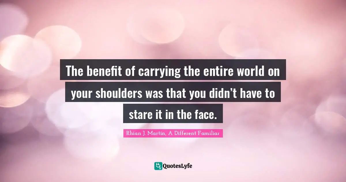 The benefit of carrying the entire world on your shoulders was that you didn’t have to stare it in the face.