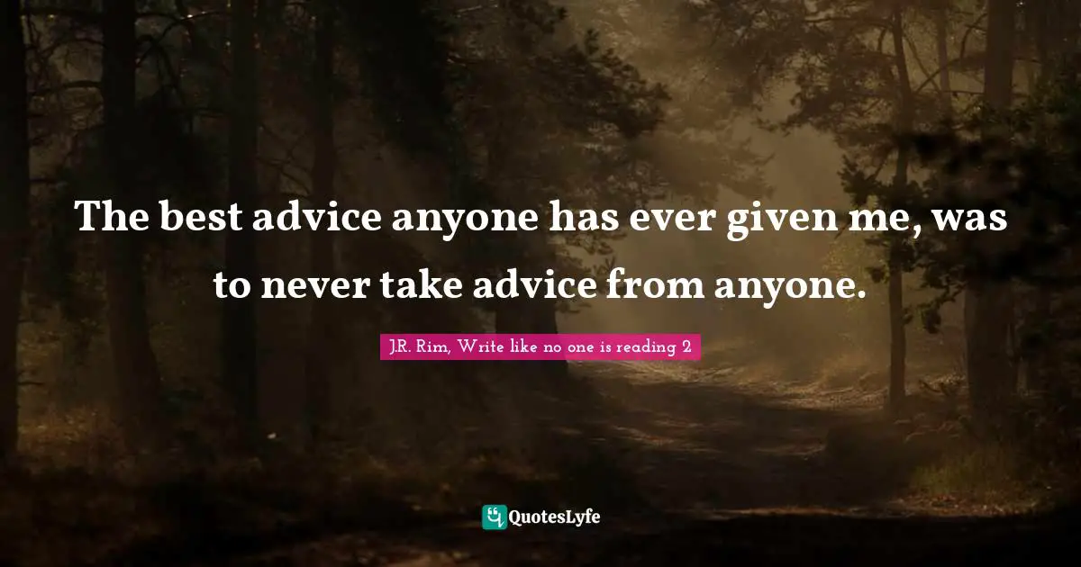 The best advice anyone has ever given me, was to never take advice from anyone.