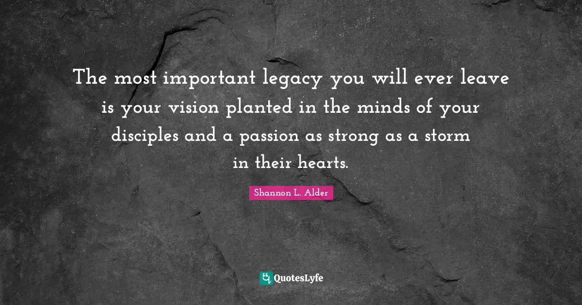 Shannon L. Alder Quotes: The most important legacy you will ever leave is your vision planted in the minds of your disciples and a passion as strong as a storm in their hearts.