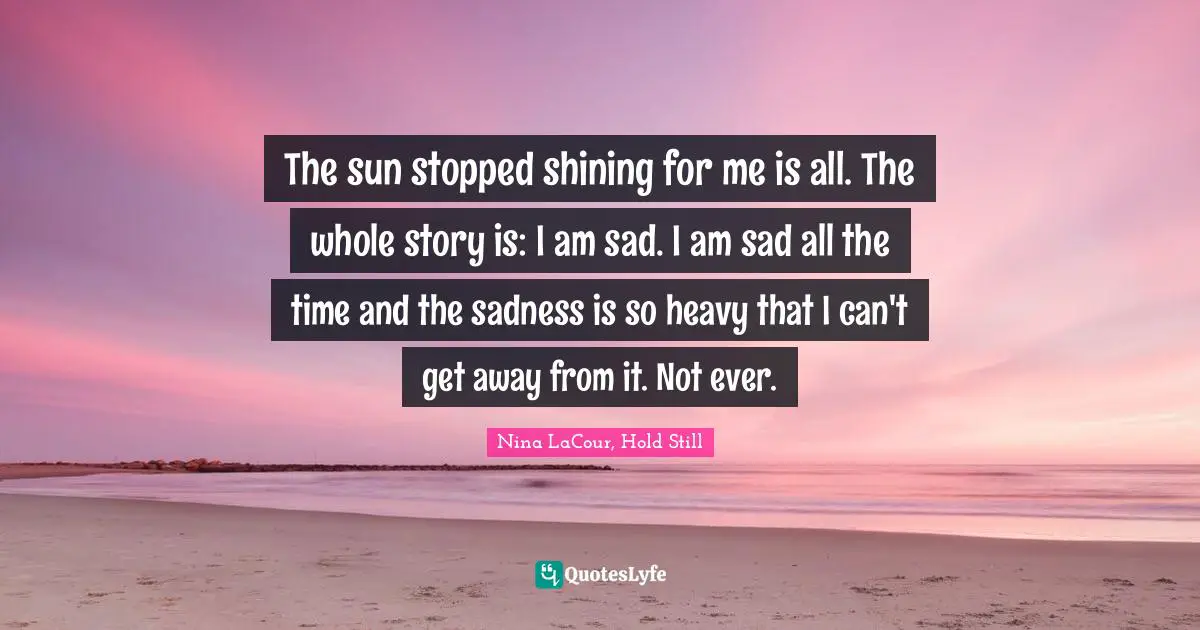 The sun stopped shining for me is all. The whole story is: I am sad. I am sad all the time and the sadness is so heavy that I can't get away from it. Not ever.