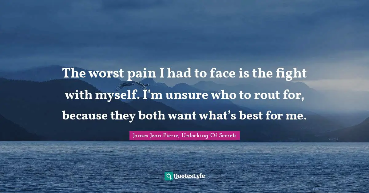 The worst pain I had to face is the fight with myself. I'm unsure who to rout for, because they both want what’s best for me.
