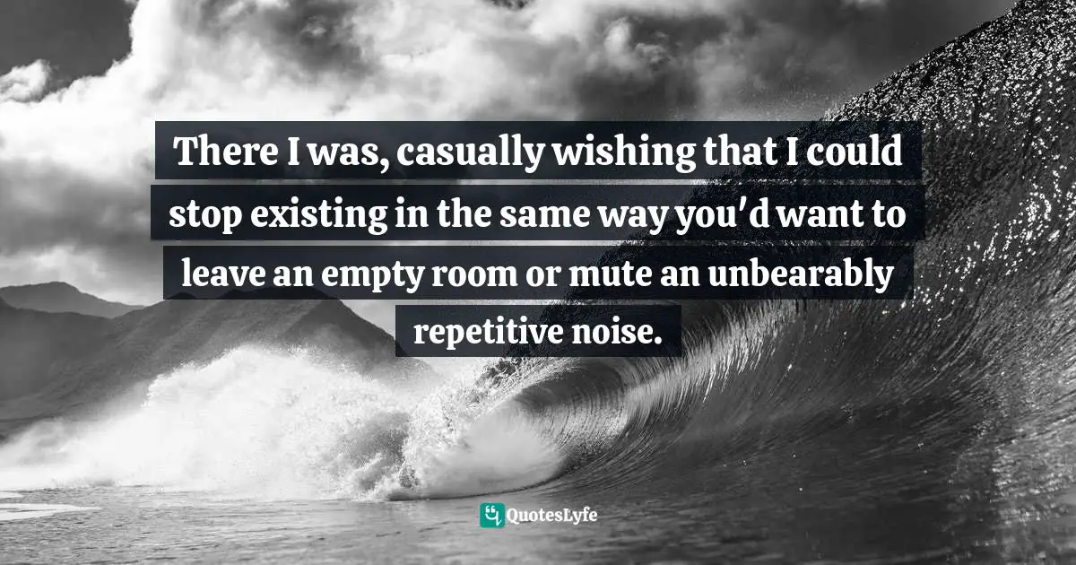 Fatalism Quotes: "There I was, casually wishing that I could stop existing in the same way you'd want to leave an empty room or mute an unbearably repetitive noise."