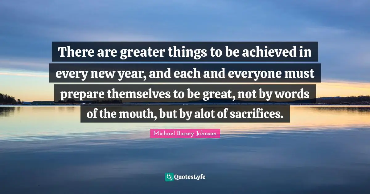 Happy New Year Quotes: "There are greater things to be achieved in every new year, and each and everyone must prepare themselves to be great, not by words of the mouth, but by alot of sacrifices."