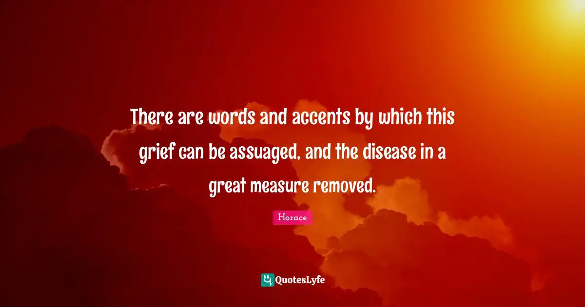 There are words and accents by which this grief can be assuaged, and the disease in a great measure removed.