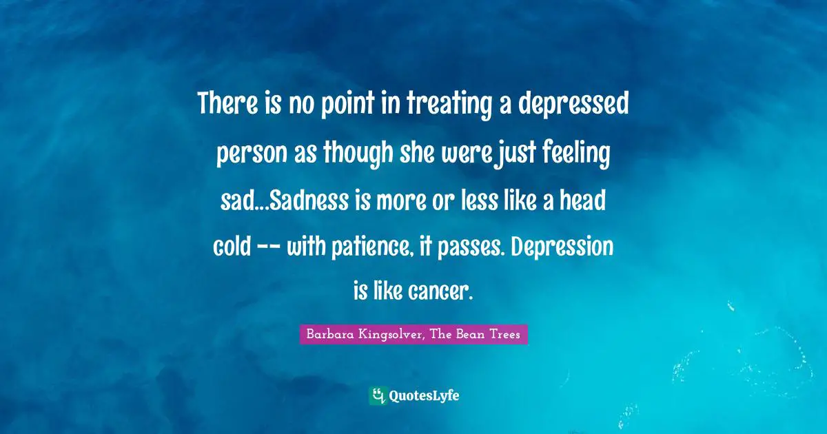 There is no point in treating a depressed person as though she were just feeling sad...Sadness is more or less like a head cold -- with patience, it passes. Depression is like cancer.