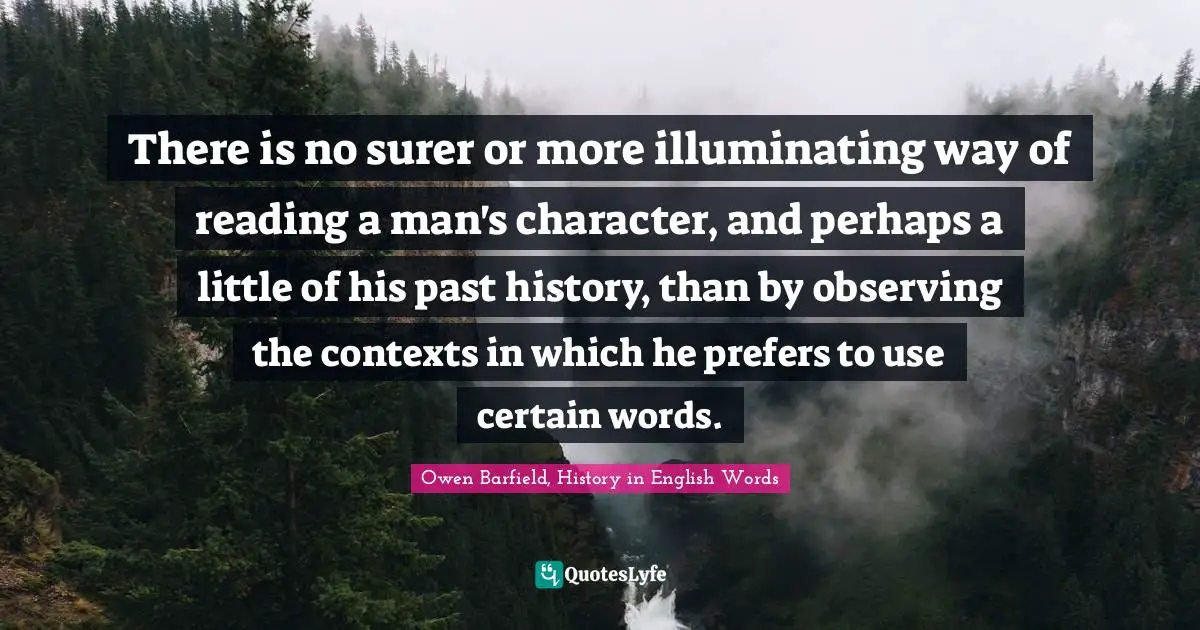 Owen Barfield Quotes: "There is no surer or more illuminating way of reading a man's character, and perhaps a little of his past history, than by observing the contexts in which he prefers to use certain words."