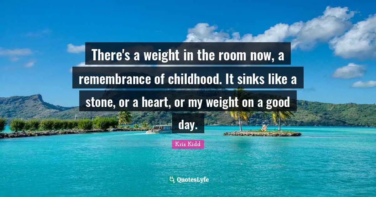 There's a weight in the room now, a remembrance of childhood. It sinks like a stone, or a heart, or my weight on a good day.