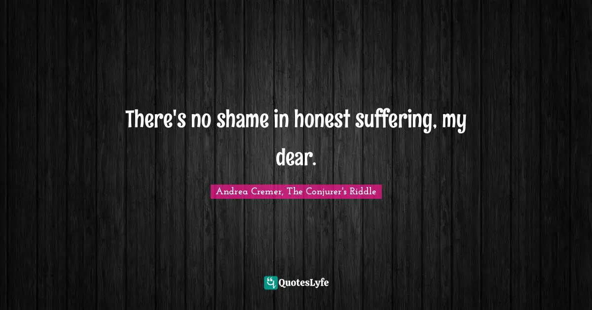 There's no shame in honest suffering, my dear.