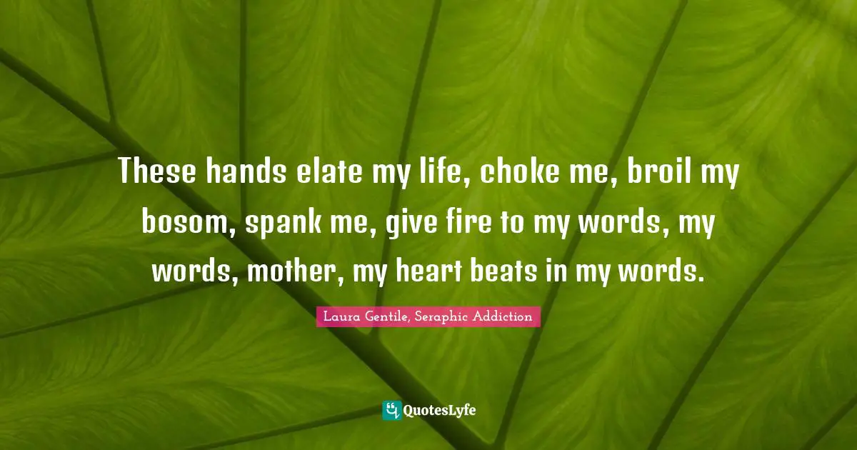 These hands elate my life, choke me, broil my bosom, spank me, give fire to my words, my words, mother, my heart beats in my words.