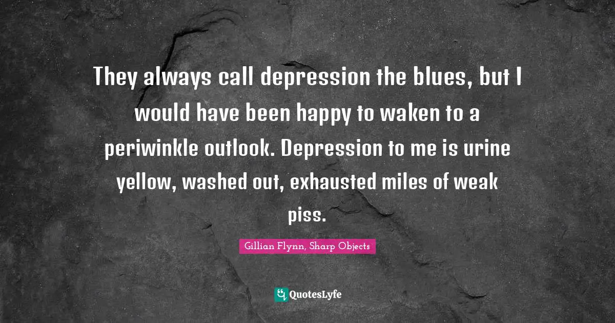 They always call depression the blues, but I would have been happy to waken to a periwinkle outlook. Depression to me is urine yellow, washed out, exhausted miles of weak piss.