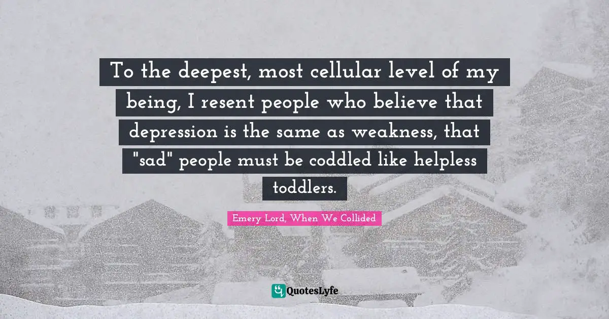 To the deepest, most cellular level of my being, I resent people who believe that depression is the same as weakness, that "sad" people must be coddled like helpless toddlers.