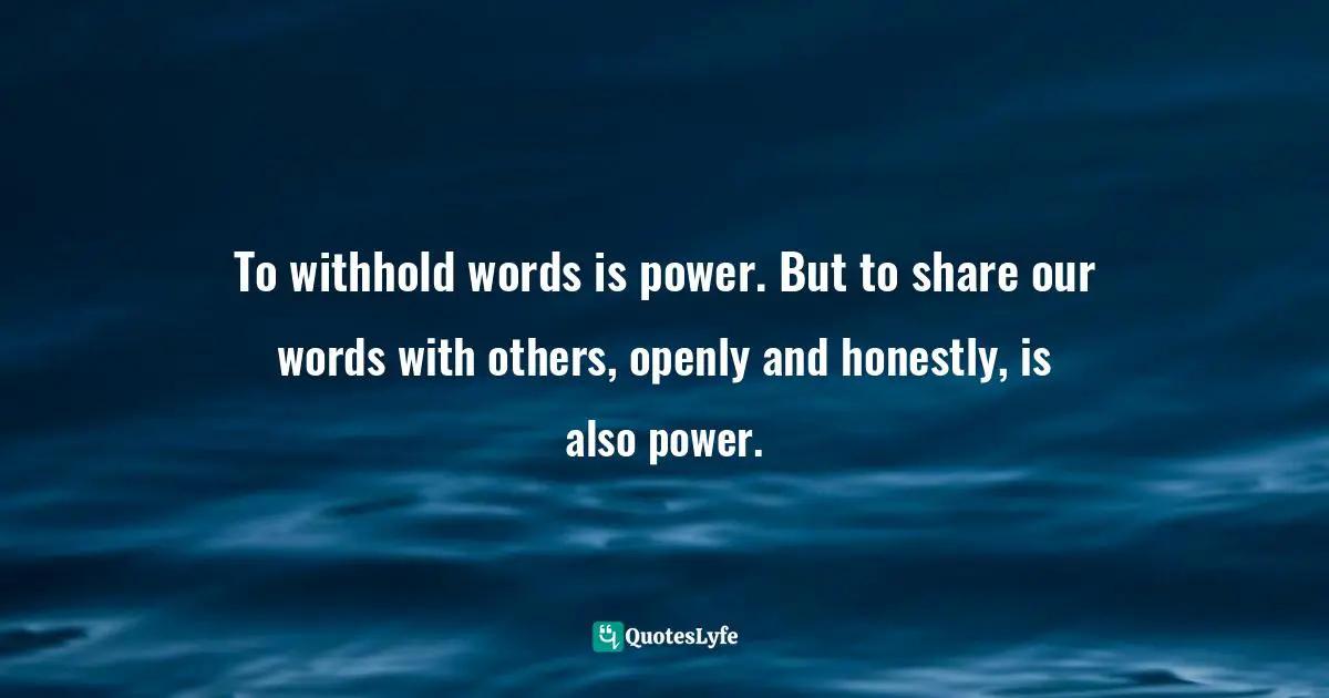 To withhold words is power. But to share our words with others, openly and honestly, is also power.