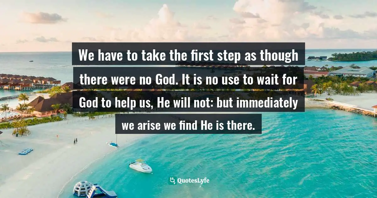 We have to take the first step as though there were no God. It is no use to wait for God to help us, He will not: but immediately we arise we find He is there.