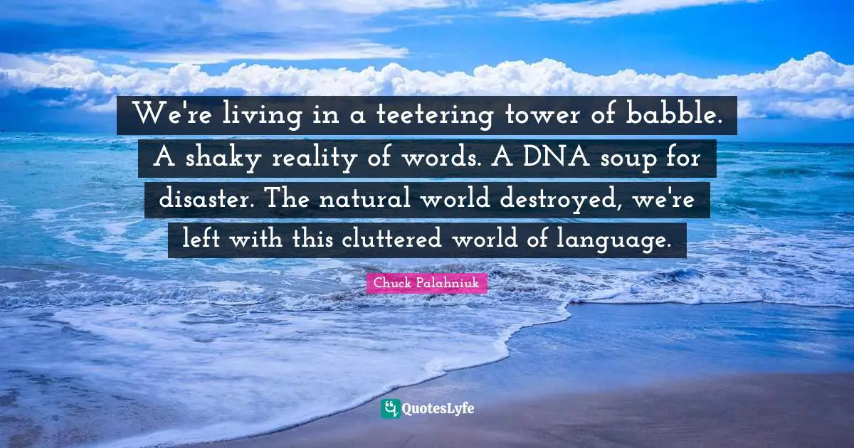 Chuck Palahniuk Quotes: We're living in a teetering tower of babble. A shaky reality of words. A DNA soup for disaster. The natural world destroyed, we're left with this cluttered world of language.
