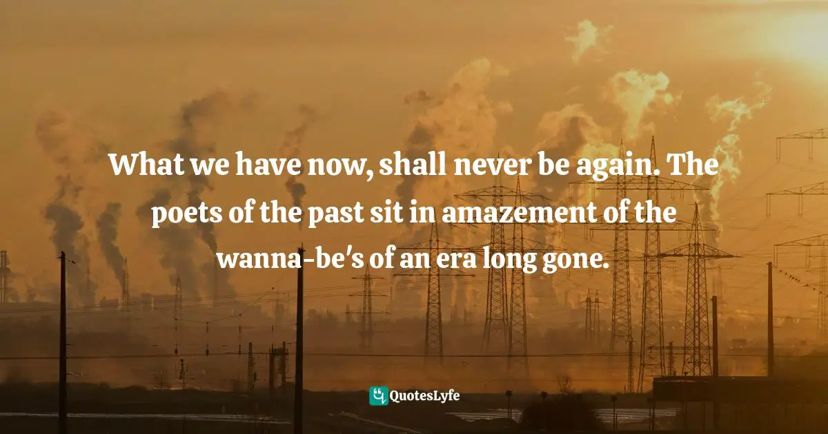 What we have now, shall never be again. The poets of the past sit in amazement of the wanna-be's of an era long gone.