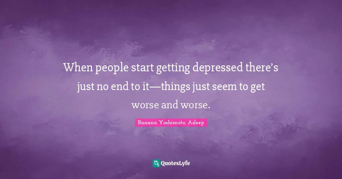 When people start getting depressed there’s just no end to it—things just seem to get worse and worse.