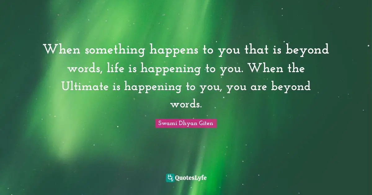When something happens to you that is beyond words, life is happening to you. When the Ultimate is happening to you, you are beyond words.