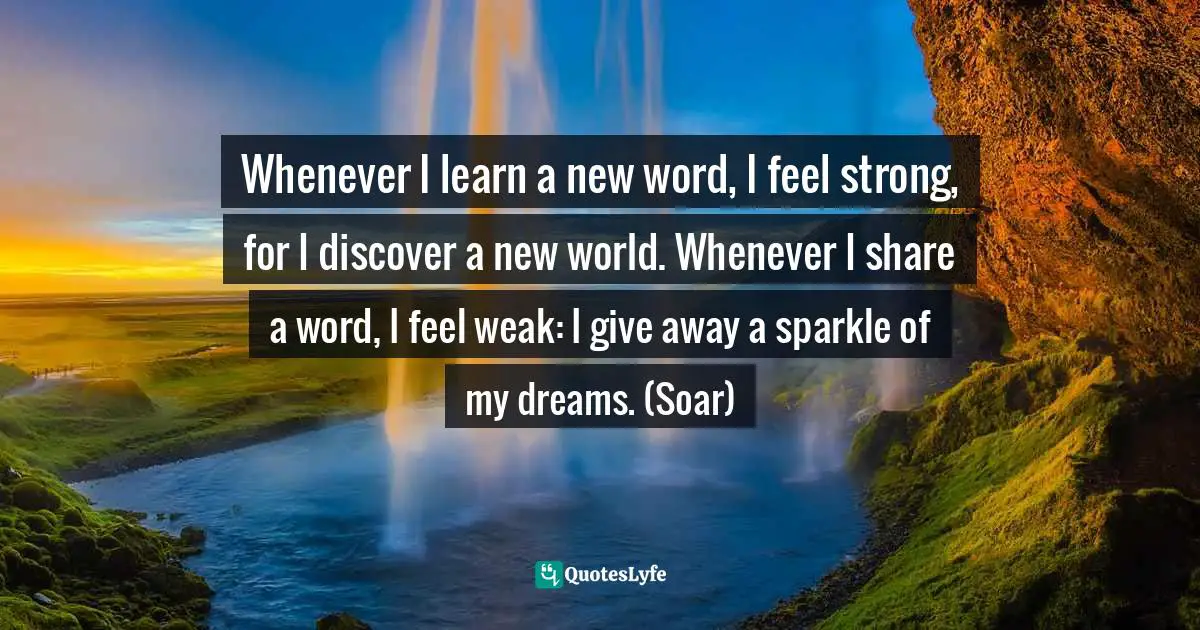 Whenever I learn a new word, I feel strong, for I discover a new world. Whenever I share a word, I feel weak: I give away a sparkle of my dreams. (Soar)