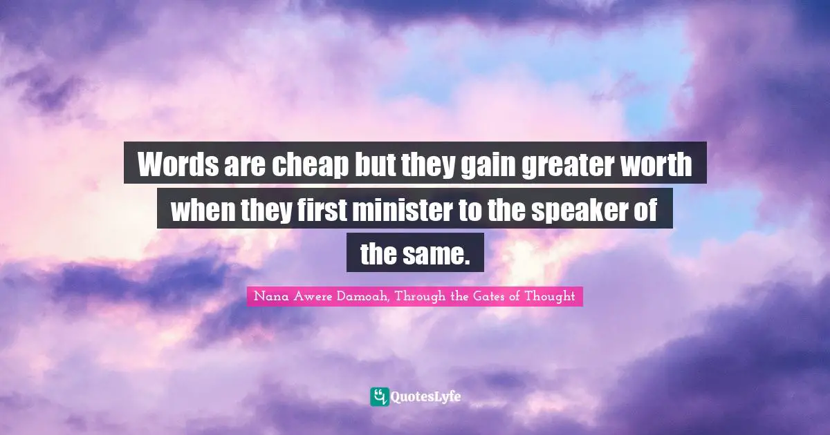Words are cheap but they gain greater worth when they first minister to the speaker of the same.