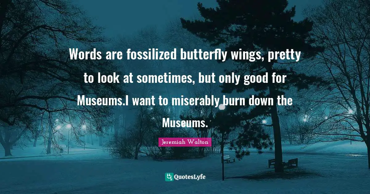 Words are fossilized butterfly wings, pretty to look at sometimes, but only good for Museums.I want to miserably burn down the Museums.