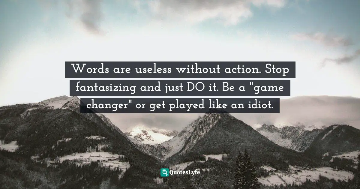 Words are useless without action. Stop fantasizing and just DO it. Be a "game changer" or get played like an idiot.
