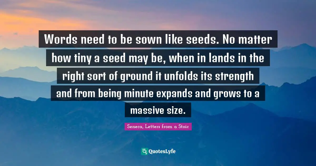 Words need to be sown like seeds. No matter how tiny a seed may be, when in lands in the right sort of ground it unfolds its strength and from being minute expands and grows to a massive size.