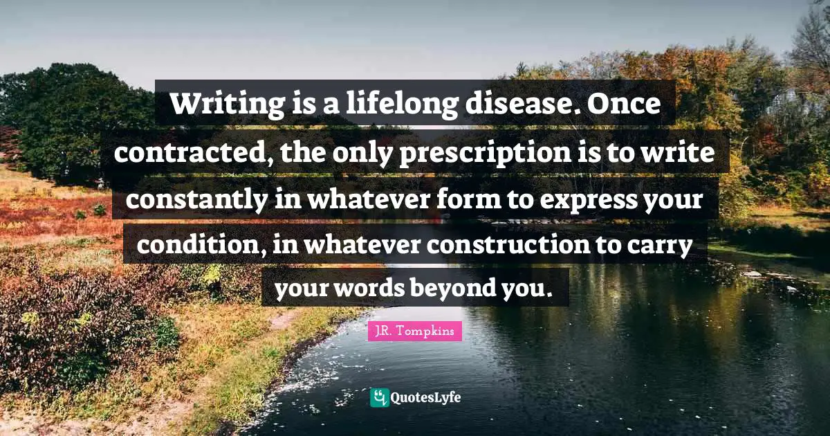 Writing is a lifelong disease. Once contracted, the only prescription is to write constantly in whatever form to express your condition, in whatever construction to carry your words beyond you.