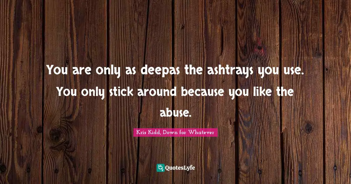You are only as deepas the ashtrays you use. You only stick around because you like the abuse.